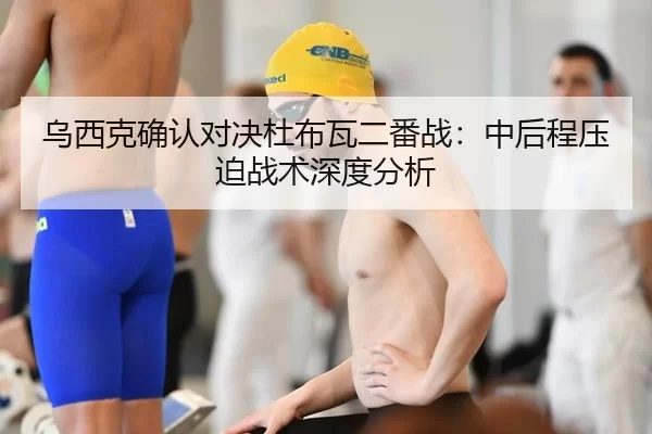 乌西克确认对决杜布瓦二番战：中后程压迫战术深度分析