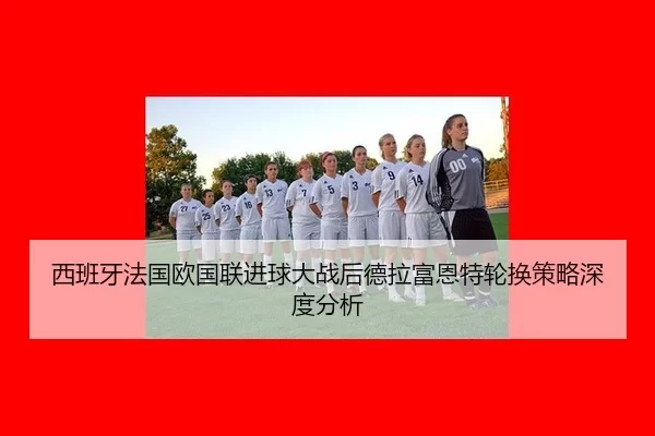 西班牙法国欧国联进球大战后德拉富恩特轮换策略深度分析
